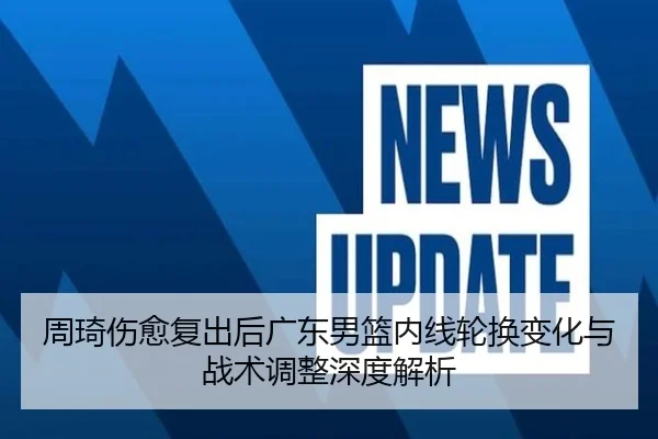 周琦伤愈复出后广东男篮内线轮换变化与战术调整深度解析
